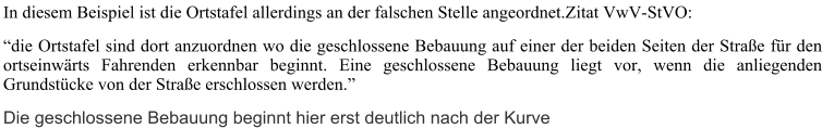 In diesem Beispiel ist die Ortstafel allerdings an der falschen Stelle angeordnet.Zitat VwV-StVO:  “die Ortstafel sind dort anzuordnen wo die geschlossene Bebauung auf einer der beiden Seiten der Straße für den ortseinwärts Fahrenden erkennbar beginnt. Eine geschlossene Bebauung liegt vor, wenn die anliegenden Grundstücke von der Straße erschlossen werden.” Die geschlossene Bebauung beginnt hier erst deutlich nach der Kurve