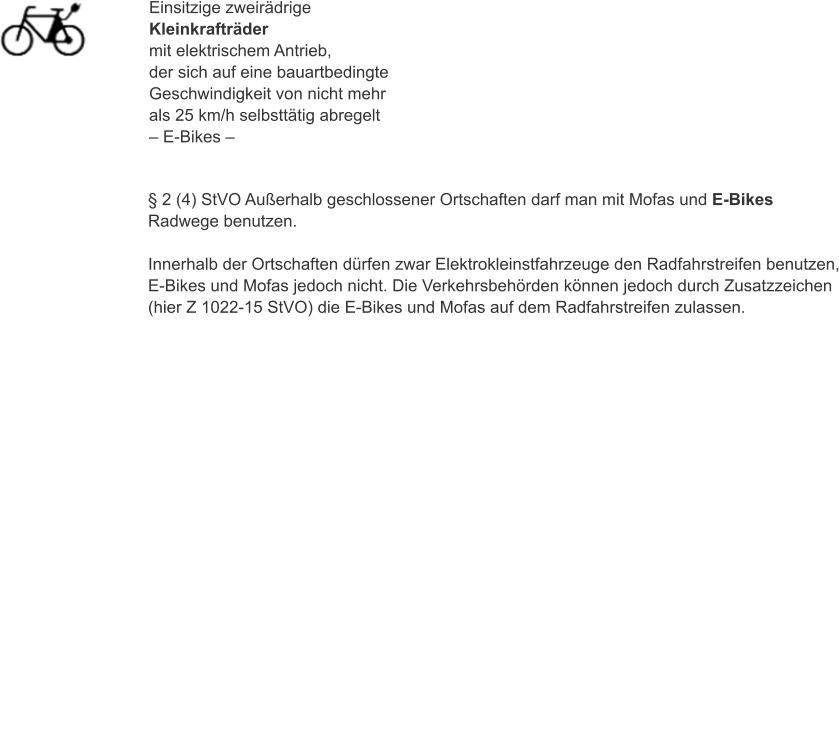 Einsitzige zweirädrige Kleinkrafträder mit elektrischem Antrieb, der sich auf eine bauartbedingte Geschwindigkeit von nicht mehr als 25 km/h selbsttätig abregelt – E-Bikes – § 2 (4) StVO Außerhalb geschlossener Ortschaften darf man mit Mofas und E-Bikes Radwege benutzen.  Innerhalb der Ortschaften dürfen zwar Elektrokleinstfahrzeuge den Radfahrstreifen benutzen, E-Bikes und Mofas jedoch nicht. Die Verkehrsbehörden können jedoch durch Zusatzzeichen (hier Z 1022-15 StVO) die E-Bikes und Mofas auf dem Radfahrstreifen zulassen.